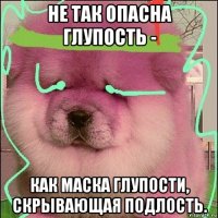 не так опасна глупость - как маска глупости, скрывающая подлость.