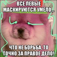 все левые маскируются умело… что не борьба, то точно за правое дело!