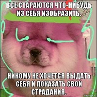 все стараются что-нибудь из себя изобразить. никому не хочется выдать себя и показать свои страдания.