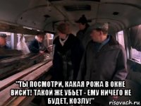  "ты посмотри, какая рожа в окне висит! такой же убьет - ему ничего не будет, козлу!"