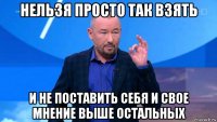 нельзя просто так взять и не поставить себя и свое мнение выше остальных