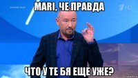 mari, че правда что у те бя еще уже?