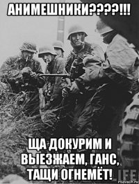 анимешники????!!! ща докурим и выезжаем, ганс, тащи огнемёт!