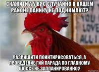 скажити а у вяс случайно в вашем районе панику не поднимают? разришити поинтирисоваться, а проведение гий парада по главному шоссе не запланированно?