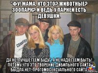 "фу! мама, кто это? животные? зоопарк? и ведь у парней есть девушки. да не! лучше геем буду". а не надо геем быть! потому что это творение дибильного сайта быдла.нет, прогомосексуального сайта.