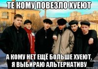 те кому повезло хуеют а кому нет ещё больше хуеют, я выбираю альтернативу