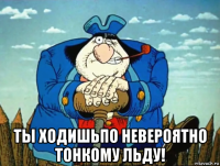  ты ходишьпо невероятно тонкому льду!