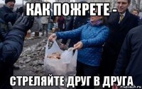 как пожрете - стреляйте друг в друга