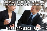 назови хотя бы три причины, почему тебе так срочно надо лететь к морю? море волнуется - раз...