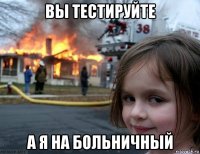 вы тестируйте а я на больничный