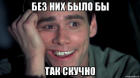 без них было бы так скучно