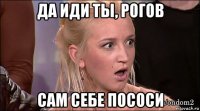 да иди ты, рогов сам себе пососи