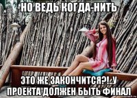 но ведь когда-нить это же закончится?!..у проекта должен быть финал
