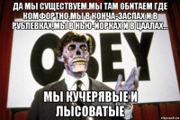 да мы существуем,мы там обитаем где комфортно,мы в конча-заспах и в рублевках,мы в нью-йорках и в цаалах... мы кучерявые и лысоватые