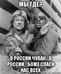 мы где? в россии чувак...в россии,- боже спаси нас всех