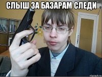 слыш за базарам следи 