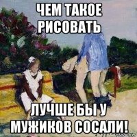 чем такое рисовать лучше бы у мужиков сосали!