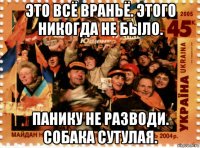 это всё враньё. этого никогда не было. панику не разводи. собака сутулая.