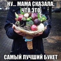ну... мама сказала, что это самый лучший букет