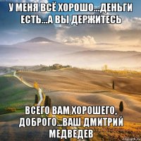 у меня всё хорошо...деньги есть...а вы держитесь всего вам хорошего, доброго...ваш дмитрий медведев