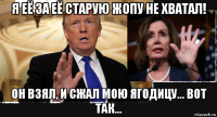 я её за её старую жопу не хватал! он взял, и сжал мою ягодицу... вот так...