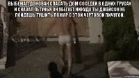 выбежал донован спасать дом соседей в одних трусах и сказал петунья он убегает никуда ты джейсон не пойдёшь тушить пожар с этой чертовой пичугой. 