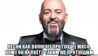  песни как вонючее протухшее мясо. кому он их поёт? таким же протухшим