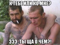к тебе или ко мне? эээ..ты ща о чем?!