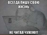 всегда пишу свою жизнь не читая чужую!!