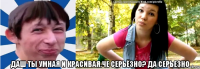  даш ты умная и красивая.че серьёзно? да серьезно