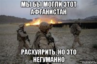мы бы могли этот афганистан расхуярить, но это негуманно