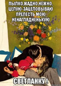 пылко,жадно,нежно, целую-зацеловываю прелесть мою ненаглядненькую светланку !
