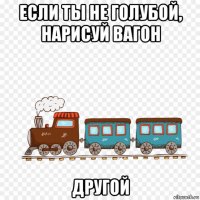 если ты не голубой, нарисуй вагон другой