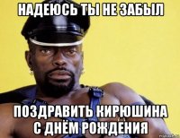 надеюсь ты не забыл поздравить кирюшина с днём рождения