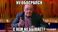 ну обосрался с кем не бывает?