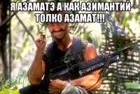 я азаматэ а как азимантий толко азамат!!! 