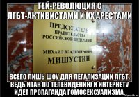 гей-революция с лгбт-активистами и их арестами всего лишь шоу для легализации лгбт. ведь итак по телевидению и интернету идет пропаганда гомосексуализма.