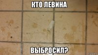 кто левина выбросил?