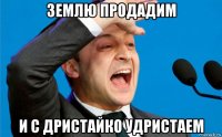 землю продадим и с дристайко удристаем