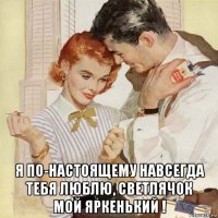  я по-настоящему навсегда тебя люблю, светлячок мой яркенький !