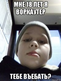 мне 18 лет я воркаутер тебе въебать?
