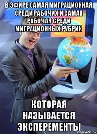 в эфире самая миграционная среди рабочих и самая рабочая среди миграционных рубрик которая называется эксперементы