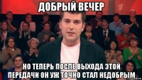 добрый вечер но теперь после выхода этой передачи он уж точно стал недобрым