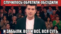 случилось-обратили-обсудили и забыли, вот и всё, вся суть
