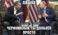 ляшко черномазый, ты долбоёп просто