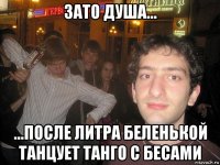 зато душа... ...после литра беленькой танцует танго с бесами