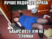 лучше подойдет фраза баба с возу, хуй не сломан