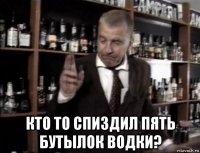  кто то спиздил пять бутылок водки?