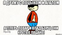 я дружу с поцыком и агалом а теперь повар и влад борщ они крутые пацаны