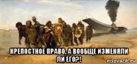  крепостное право, а вообще изменяли ли его?!